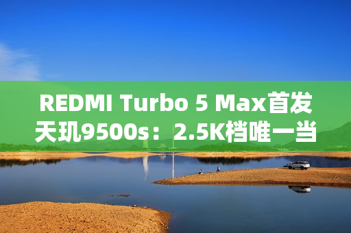 REDMI Turbo 5 Max首发天玑9500s：2.5K档唯一当代旗舰芯片