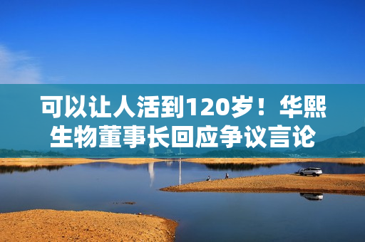 可以让人活到120岁！华熙生物董事长回应争议言论