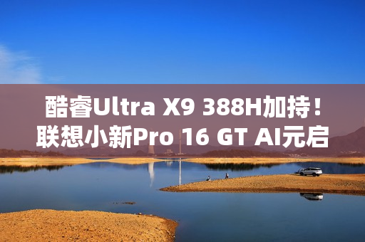 酷睿Ultra X9 388H加持！联想小新Pro 16 GT AI元启版图赏