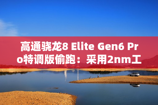 高通骁龙8 Elite Gen6 Pro特调版偷跑：采用2nm工艺 三星独占