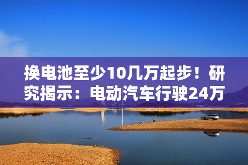 换电池至少10几万起步！研究揭示：电动汽车行驶24万公里后仍能提供91%续航