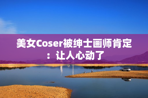 美女Coser被绅士画师肯定：让人心动了