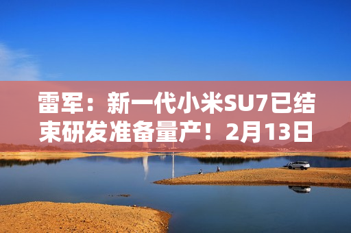 雷军：新一代小米SU7已结束研发准备量产！2月13日左右展车到店