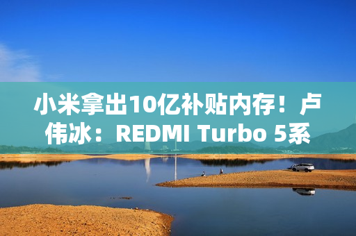 小米拿出10亿补贴内存！卢伟冰：REDMI Turbo 5系列卖得非常好
