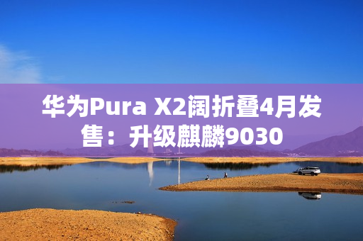 华为Pura X2阔折叠4月发售：升级麒麟9030