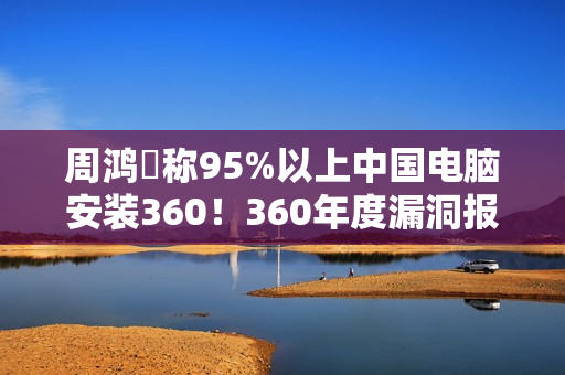 周鸿祎称95%以上中国电脑安装360！360年度漏洞报告出炉：月均4000+漏洞