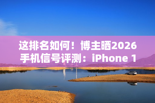这排名如何！博主晒2026手机信号评测：iPhone 17垫底、华为竟没进第一梯队