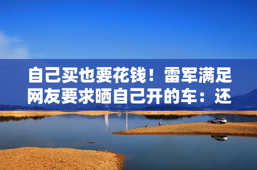 自己买也要花钱！雷军满足网友要求晒自己开的车：还会买新一代小米SU7