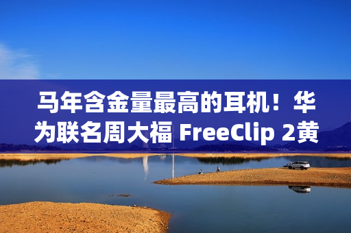 马年含金量最高的耳机！华为联名周大福 FreeClip 2黄金耳饰细节公布