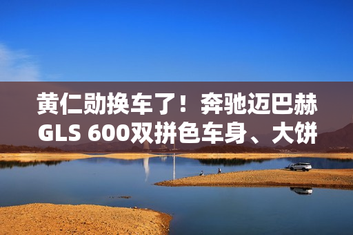 黄仁勋换车了！奔驰迈巴赫GLS 600双拼色车身、大饼轮毂霸气侧露