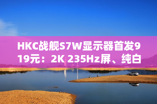 HKC战舰S7W显示器首发919元：2K 235Hz屏、纯白外观