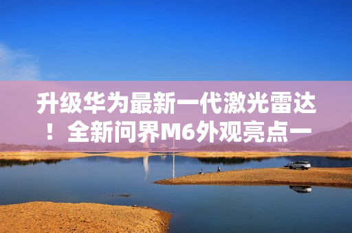 升级华为最新一代激光雷达！全新问界M6外观亮点一图看懂