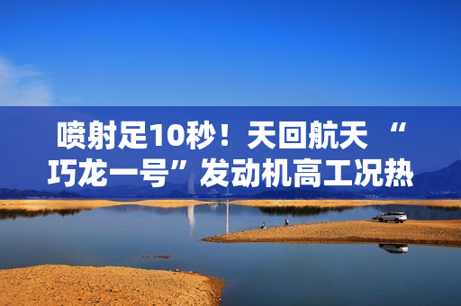喷射足10秒!天回航天 “巧龙一号”发动机高工况热试车成功 喷射足10秒!天回航天 “巧龙一号”发动机高工况热试车成功