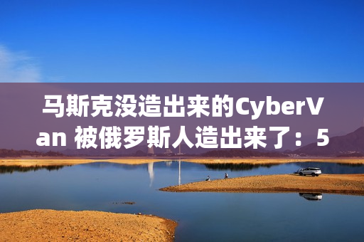 马斯克没造出来的CyberVan 被俄罗斯人造出来了：59万 车身质保100年