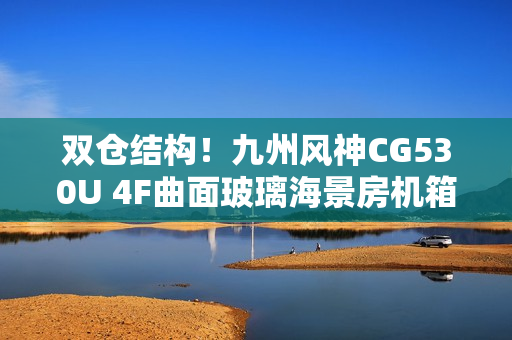 双仓结构!九州风神CG530U 4F曲面玻璃海景房机箱首发499元起 双仓结构!九州风神CG530U 4F曲面玻璃海景房机箱首发499元起