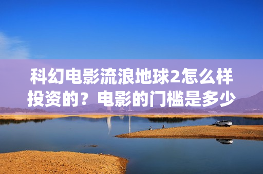 科幻电影流浪地球2怎么样投资的？电影的门槛是多少？(科幻电影流浪地球以宏阔的背景惊心动魄的情节)