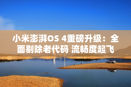 小米澎湃OS 4重磅升级：全面剔除老代码 流畅度起飞