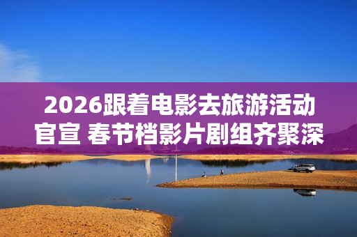 2026跟着电影去旅游活动官宣 春节档影片剧组齐聚深圳