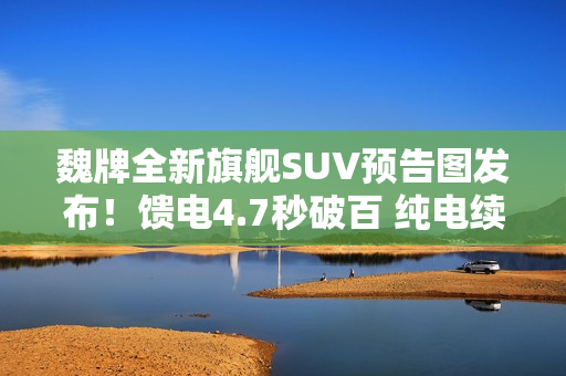 魏牌全新旗舰SUV预告图发布！馈电4.7秒破百 纯电续航400公里+