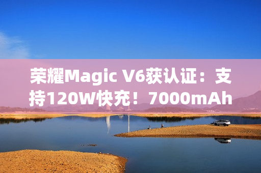荣耀Magic V6获认证：支持120W快充！7000mAh折叠屏史上最大电池
