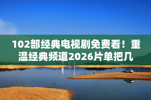 102部经典电视剧免费看！重温经典频道2026片单把几代人的青春搬来了