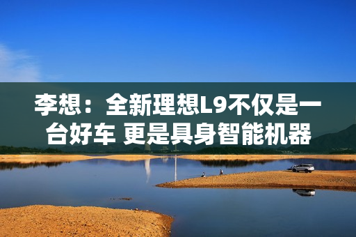 李想：全新理想L9不仅是一台好车 更是具身智能机器人开山之作