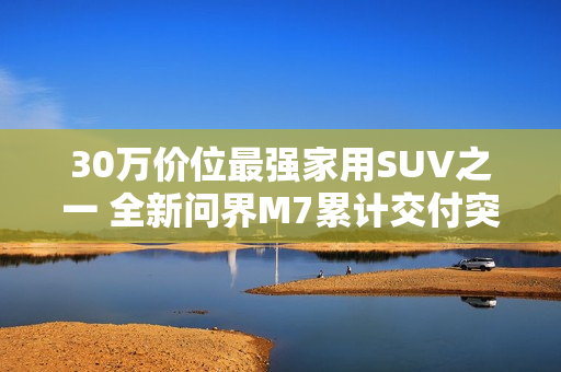 30万价位最强家用SUV之一 全新问界M7累计交付突破10万台