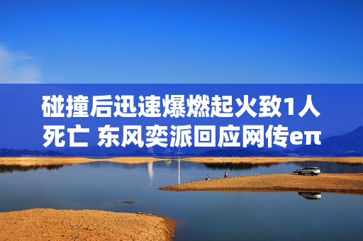 碰撞后迅速爆燃起火致1人死亡 东风奕派回应网传eπ007事故