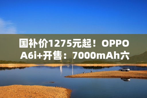 国补价1275元起！OPPO A6i+开售：7000mAh六年长寿大电池