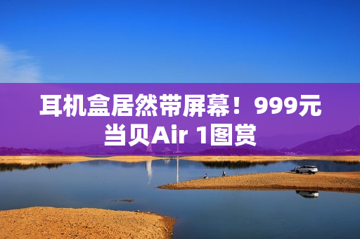 耳机盒居然带屏幕！999元当贝Air 1图赏