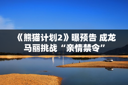 《熊猫计划2》曝预告 成龙马丽挑战“亲情禁令”