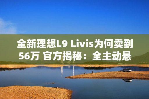 全新理想L9 Livis为何卖到56万 官方揭秘：全主动悬架 72.7度超大电池