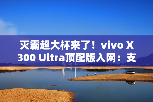 灭霸超大杯来了！vivo X300 Ultra顶配版入网：支持北斗卫星短信