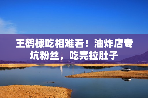 王鹤棣吃相难看！油炸店专坑粉丝，吃完拉肚子