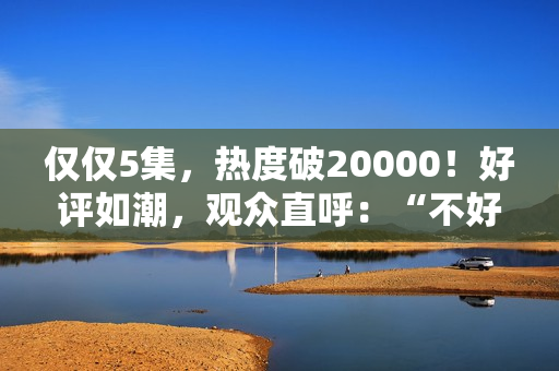仅仅5集，热度破20000！好评如潮，观众直呼：“不好看1胎生8个”