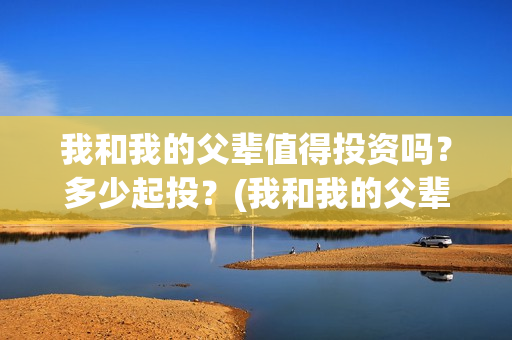 我和我的父辈值得投资吗？多少起投？(我和我的父辈什么)