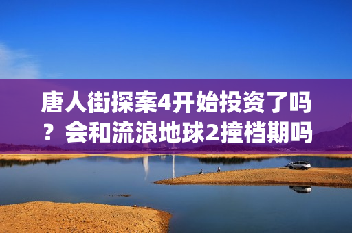 唐人街探案4开始投资了吗？会和流浪地球2撞档期吗？(唐人街探案4开拍了吗)
