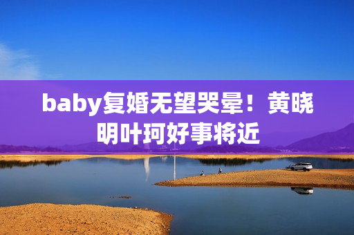 baby复婚无望哭晕！黄晓明叶珂好事将近