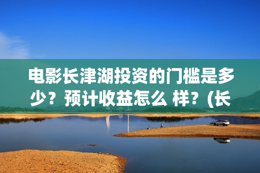 电影长津湖投资的门槛是多少？预计收益怎么 样？(长津湖电影投资项目)