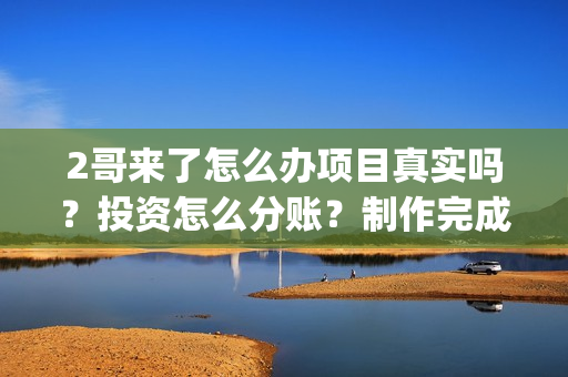 2哥来了怎么办项目真实吗？投资怎么分账？制作完成没有？(二哥来啦怎么办)