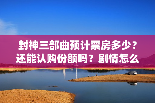 封神三部曲预计票房多少？还能认购份额吗？剧情怎么样？(封神三部曲拍了多久)