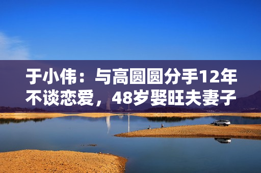 于小伟：与高圆圆分手12年不谈恋爱，48岁娶旺夫妻子后爆红