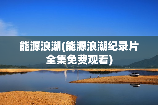 能源浪潮(能源浪潮纪录片全集免费观看)