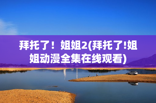 拜托了！姐姐2(拜托了!姐姐动漫全集在线观看)