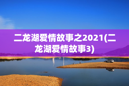 二龙湖爱情故事之2021(二龙湖爱情故事3)