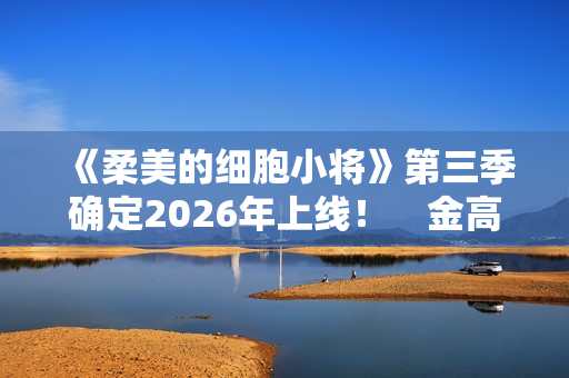 《柔美的细胞小将》第三季确定2026年上线！　金高银：将画下圆满句点