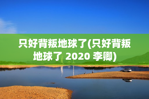 只好背叛地球了(只好背叛地球了 2020 李卿)