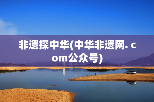 非遗探中华(中华非遗网. com公众号)