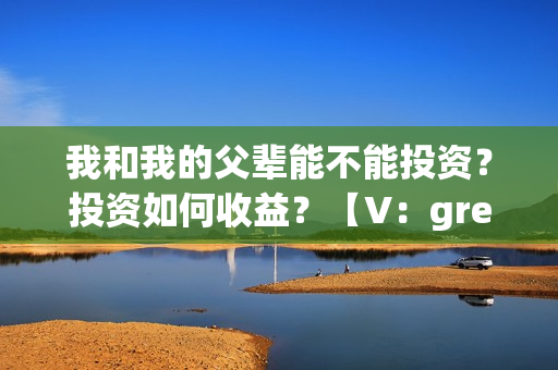 我和我的父辈能不能投资？投资如何收益？【V：grey121415】(我和我的父辈是真事吗)
