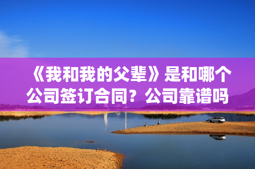 《我和我的父辈》是和哪个公司签订合同？公司靠谱吗？(我和我的父辈演员表)